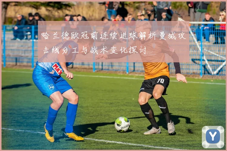 哈兰德欧冠前连续进球解析曼城攻击线分工与战术变化探讨